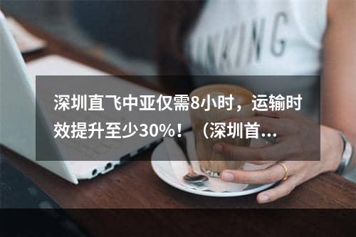 深圳直飞中亚仅需8小时，运输时效提升至少30%！（深圳首条中亚货运航线来了）