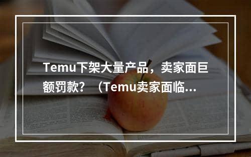 Temu下架大量产品，卖家面巨额罚款？（Temu卖家面临14.7万罚款吗）