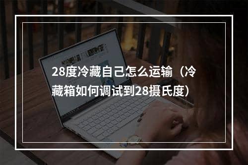 28度冷藏自己怎么运输（冷藏箱如何调试到28摄氏度）