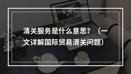 清关服务是什么意思？（一文详解国际贸易清关问题）