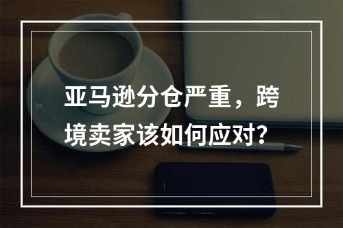 亚马逊分仓严重，跨境卖家该如何应对？