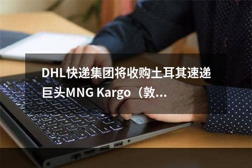 DHL快递集团将收购土耳其速递巨头MNG Kargo（敦豪集团布局土耳其物流网）