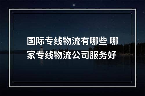 国际专线物流有哪些 哪家专线物流公司服务好