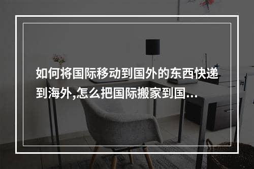 如何将国际移动到国外的东西快递到海外,怎么把国际搬家到国外的东西以便宜的方式国际快递到海外