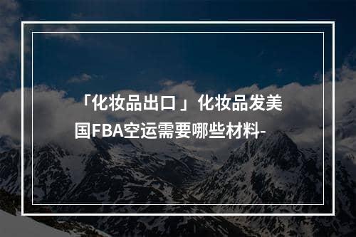 「化妆品出口 」化妆品发美国FBA空运需要哪些材料-