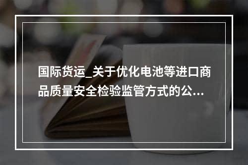 国际货运_关于优化电池等进口商品质量安全检验监管方式的公告