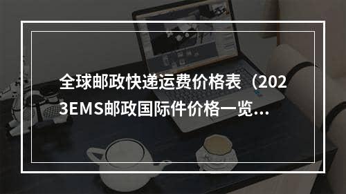 全球邮政快递运费价格表（2023EMS邮政国际件价格一览表）