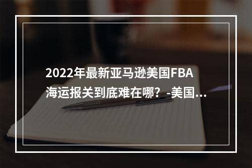 2022年最新亚马逊美国FBA海运报关到底难在哪？-美国海运