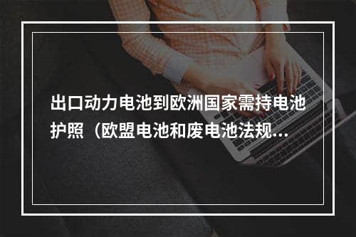 出口动力电池到欧洲国家需持电池护照（欧盟电池和废电池法规已生效）