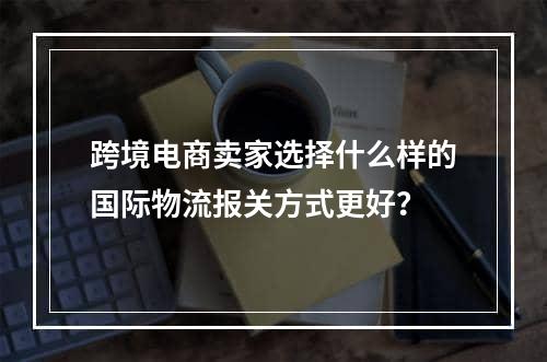 跨境电商卖家选择什么样的国际物流报关方式更好？