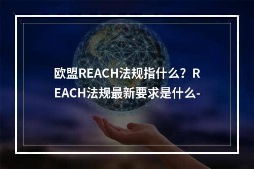 欧盟REACH法规指什么？REACH法规最新要求是什么-