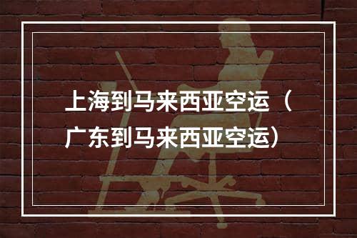 上海到马来西亚空运（广东到马来西亚空运）