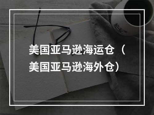 美国亚马逊海运仓（美国亚马逊海外仓）