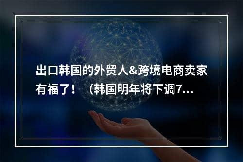 出口韩国的外贸人&跨境电商卖家有福了！（韩国明年将下调76种商品关税）