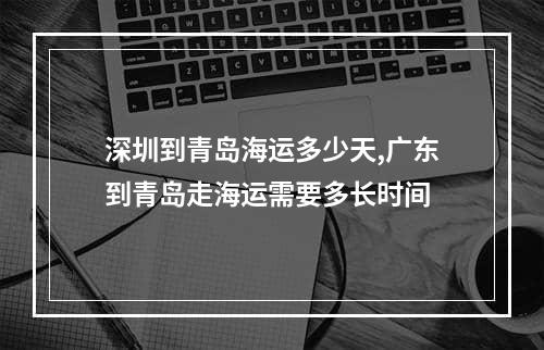 深圳到青岛海运多少天,广东到青岛走海运需要多长时间