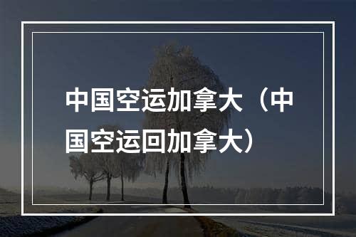 中国空运加拿大（中国空运回加拿大）