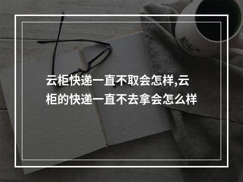 云柜快递一直不取会怎样,云柜的快递一直不去拿会怎么样