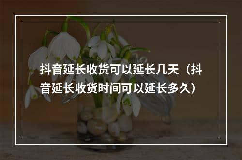 抖音延长收货可以延长几天（抖音延长收货时间可以延长多久）