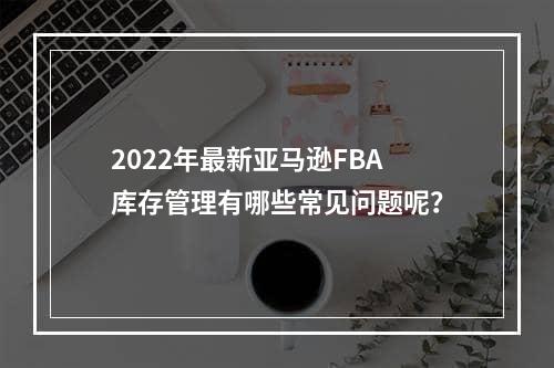 2022年最新亚马逊FBA库存管理有哪些常见问题呢？