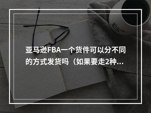 亚马逊FBA一个货件可以分不同的方式发货吗（如果要走2种物流就分开建2个仓）