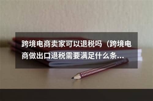 跨境电商卖家可以退税吗（跨境电商做出口退税需要满足什么条件）