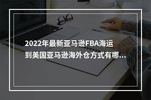 2022年最新亚马逊FBA海运到美国亚马逊海外仓方式有哪些？