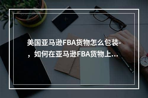 美国亚马逊FBA货物怎么包装-，如何在亚马逊FBA货物上包装 -