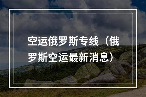 空运俄罗斯专线（俄罗斯空运最新消息）