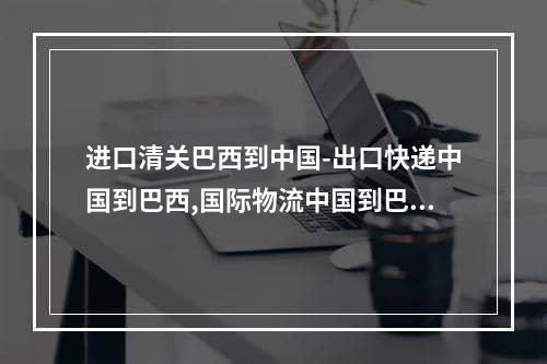 进口清关巴西到中国-出口快递中国到巴西,国际物流中国到巴西