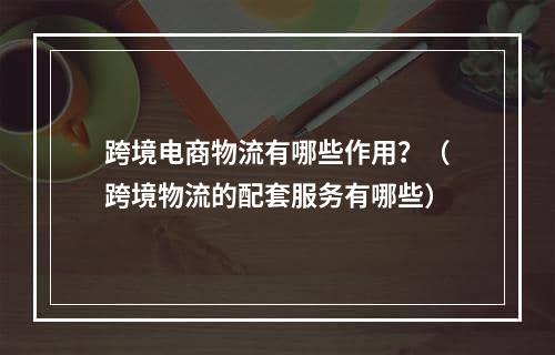 跨境电商物流有哪些作用？（跨境物流的配套服务有哪些）