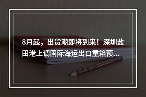 8月起，出货潮即将到来！深圳盐田港上调国际海运出口重箱预约制度！