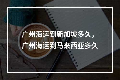 广州海运到新加坡多久，广州海运到马来西亚多久