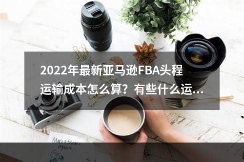 2022年最新亚马逊FBA头程运输成本怎么算？有些什么运输方式？