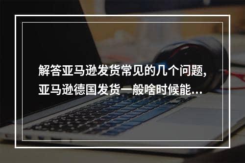 解答亚马逊发货常见的几个问题,亚马逊德国发货一般啥时候能到