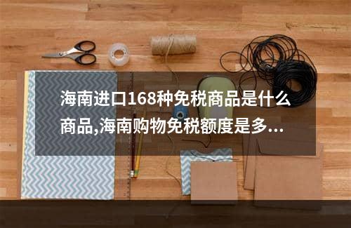 海南进口168种免税商品是什么商品,海南购物免税额度是多少