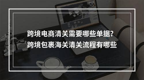 跨境电商清关需要哪些单据？跨境包裹海关清关流程有哪些