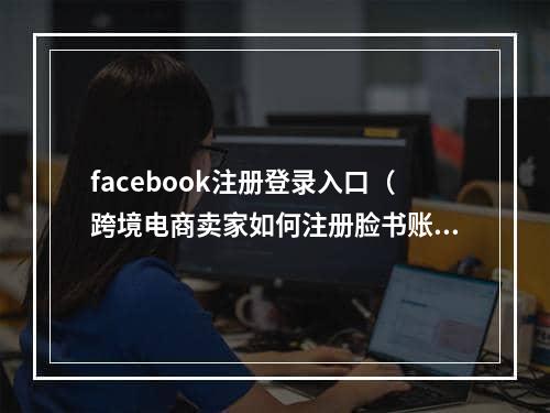 facebook注册登录入口（跨境电商卖家如何注册脸书账号）