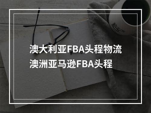 澳大利亚FBA头程物流澳洲亚马逊FBA头程