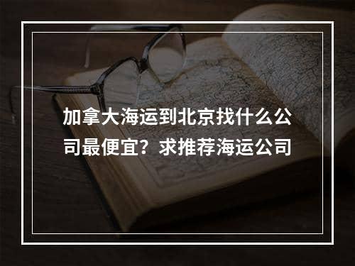 加拿大海运到北京找什么公司最便宜？求推荐海运公司