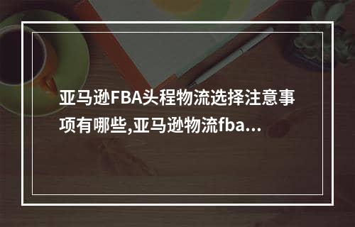 亚马逊FBA头程物流选择注意事项有哪些,亚马逊物流fba操作流程