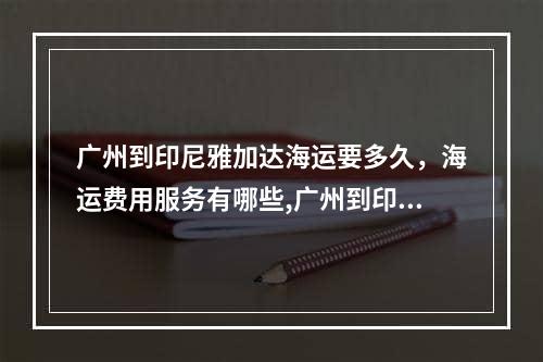 广州到印尼雅加达海运要多久，海运费用服务有哪些,广州到印尼雅加达海运要多久