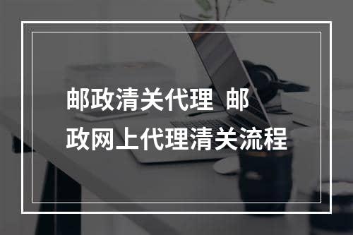 邮政清关代理  邮政网上代理清关流程