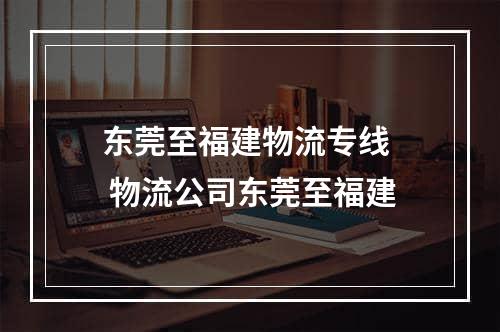 东莞至福建物流专线  物流公司东莞至福建