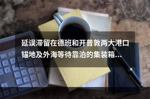 延误滞留在德班和开普敦两大港口锚地及外海等待靠泊的集装箱货量（已经远超10万个货柜的数量）