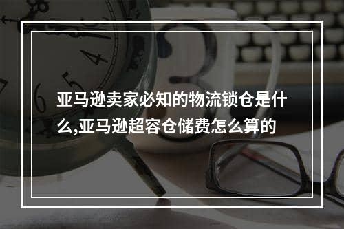 亚马逊卖家必知的物流锁仓是什么,亚马逊超容仓储费怎么算的