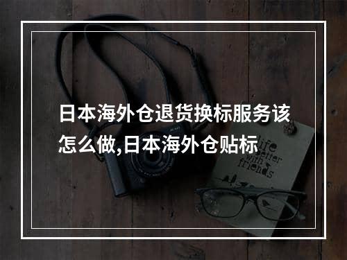 日本海外仓退货换标服务该怎么做,日本海外仓贴标