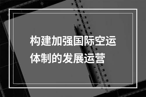 构建加强国际空运体制的发展运营