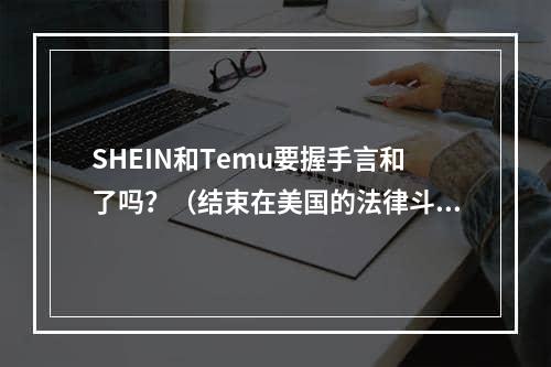 SHEIN和Temu要握手言和了吗？（结束在美国的法律斗争）