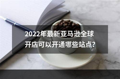 2022年最新亚马逊全球开店可以开通哪些站点？