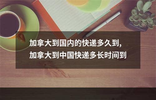 加拿大到国内的快递多久到,加拿大到中国快递多长时间到